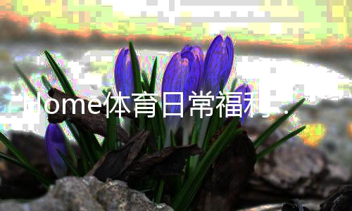 Home体育日常福利：揭秘每日必领的独家优惠与彩金攻略