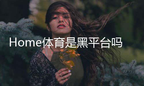 Home体育是黑平台吗?深度解析其信誉与玩家真实体验