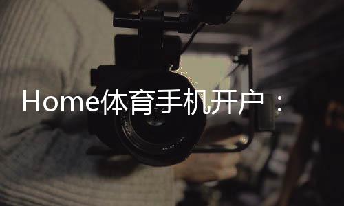 Home体育手机开户：轻松注册畅享顶级体育投注体验