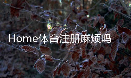 Home体育注册麻烦吗?3分钟快速开户攻略+真人实测流程解析