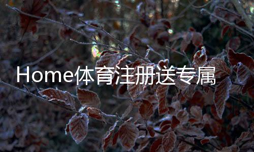 Home体育注册送专属奖励：新用户专享高额礼包及玩法攻略