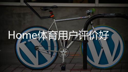 Home体育用户评价好不好?真实玩家体验分享与平台优势解析
