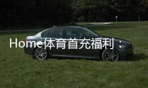 Home体育首充福利:新用户专享高额返利与独家礼包