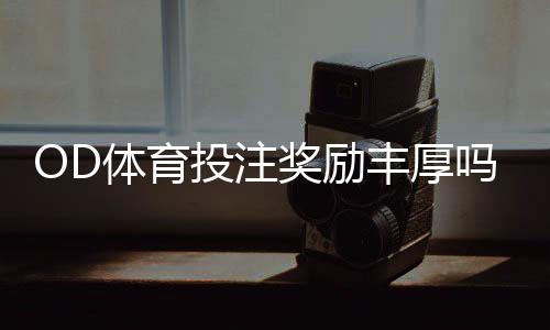 OD体育投注奖励丰厚吗?优惠种类、领取攻略与真实用户评价全解析
