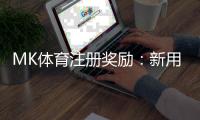 MK体育注册奖励：新用户专享高额礼金及首存优惠
