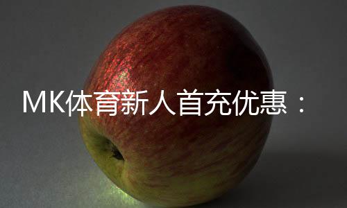 MK体育新人首充优惠:注册即享高额返利与专属礼包