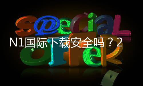 N1国际下载安全吗?2026最新版安全性评估、风险提示与安装指南