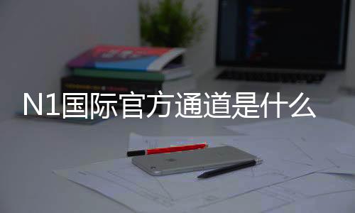 N1国际官方通道是什么?最新官方入口、登录注册与安全访问完整指南