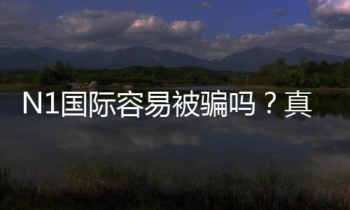 N1国际容易被骗吗?真实评测、用户投诉与防骗全攻略