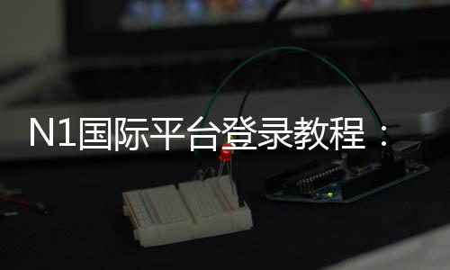 N1国际平台登录教程：新手注册、账号验证与安全登录全攻略