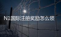 N1国际注册奖励怎么领取？新手领取流程、优惠类型与注意事项详解