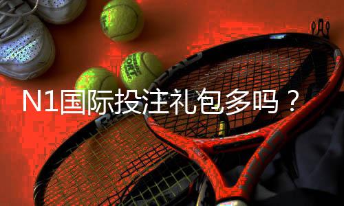N1国际投注礼包多吗?领取方式、优惠内容与注意事项全解析