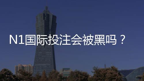 N1国际投注会被黑吗?真相解析、常见风险识别与7步安全防护指南