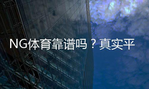NG体育靠谱吗？真实平台评测：安全性、信誉与提现速度全面解析