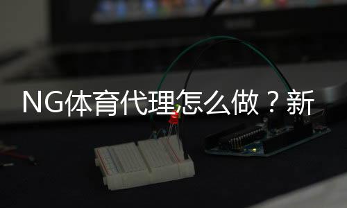 NG体育代理怎么做?新手注册流程、推广技巧与赚钱攻略
