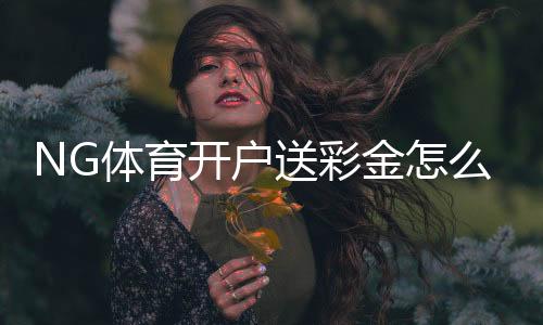 NG体育开户送彩金怎么领?最新优惠活动、领取步骤与注意事项全解析