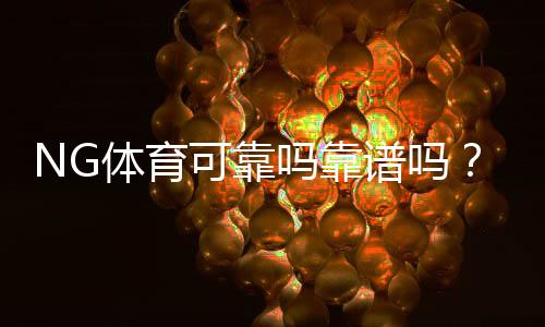 NG体育可靠吗靠谱吗?真实评测与用户口碑全方位解析