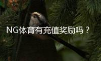 NG体育有充值奖励吗？充值优惠种类、领取条件与实操攻略