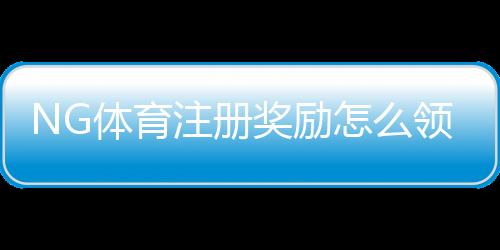 NG体育注册奖励怎么领取?新手必看领取攻略、规则与常见问题解析