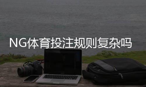 NG体育投注规则复杂吗?新手必读:玩法解读与快速入门指南