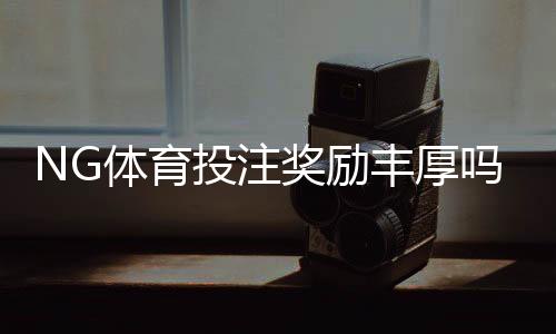 NG体育投注奖励丰厚吗?真实福利解析与新手领取攻略