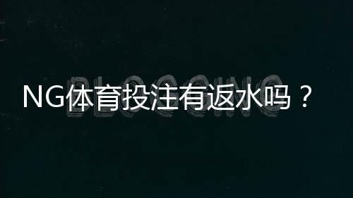 NG体育投注有返水吗?官方返水规则、计算方法与领取技巧一次看懂