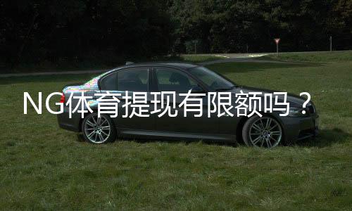 NG体育提现有限额吗？提现额度、限制与到账时效全面解析