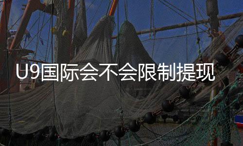 U9国际会不会限制提现?最新提现规则、常见限制原因与解决办法