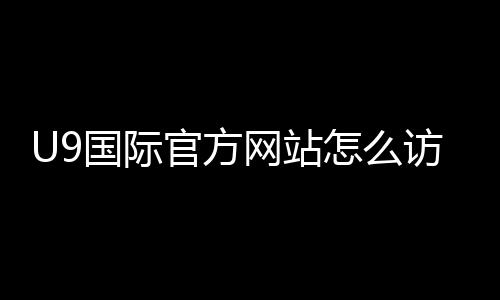 U9国际官方网站怎么访问？官网入口、注册与功能使用全攻略