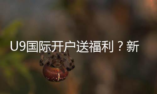 U9国际开户送福利？新手注册优惠领取攻略与安全注意事项
