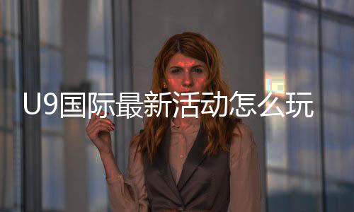 U9国际最新活动怎么玩？新用户福利、参与步骤与注意事项全解析