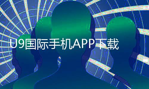 U9国际手机APP下载教程：官网最新版安装步骤、注册与安全指南