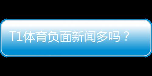 T1体育负面新闻多吗?真相揭秘:媒体报道、用户评价与防坑指南