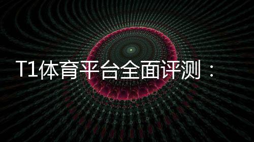 T1体育平台全面评测:新手注册、玩法教学、充值提现与安全指南