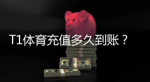 T1体育充值多久到账？到账时间、延迟原因与快速解决方法全面解析