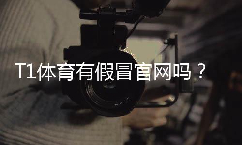 T1体育有假冒官网吗?教你快速识别真伪与防骗全攻略