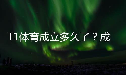 T1体育成立多久了？成立时间、公司背景与发展历程一文看懂