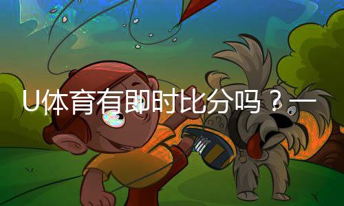 U体育有即时比分吗?一文详解比分查询与赛事动态