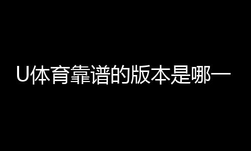 U体育靠谱的版本是哪一个?资深玩家实测推荐这版最稳定