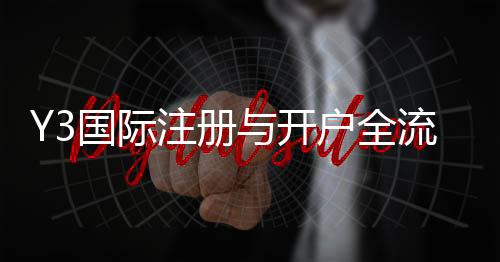 Y3国际注册与开户全流程详解:新手图文步骤、验证与常见问题解答