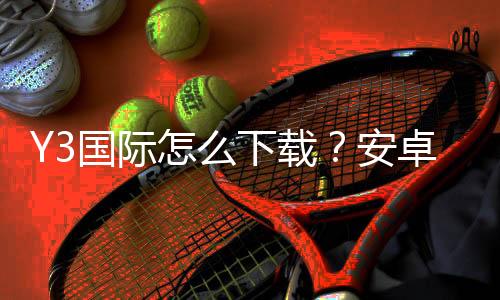 Y3国际怎么下载?安卓iOS最新安装教程与安全使用指南