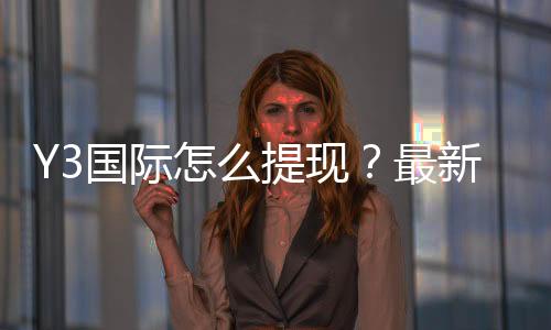 Y3国际怎么提现？最新操作流程、到账时间与安全注意事项详解