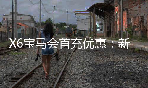 X6宝马会首充优惠:新会员专享高额返利与独家礼包
