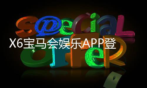 X6宝马会娱乐APP登录:畅享豪华电游体验与独家登录福利