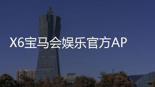 X6宝马会娱乐官方APP下载:畅享豪华电游体验与独家优惠