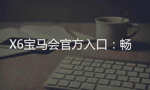 X6宝马会官方入口:畅享豪华电游盛宴与精准投注攻略