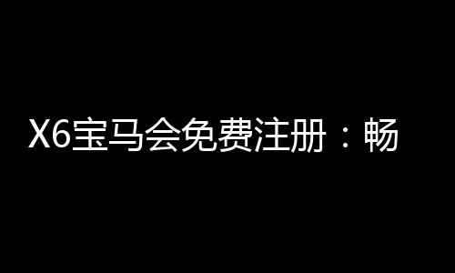 X6宝马会免费注册:畅享豪华棋牌与电子游艺新体验