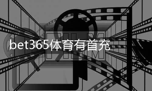 bet365体育有首充奖励吗？最新首充优惠领取攻略与注意事项