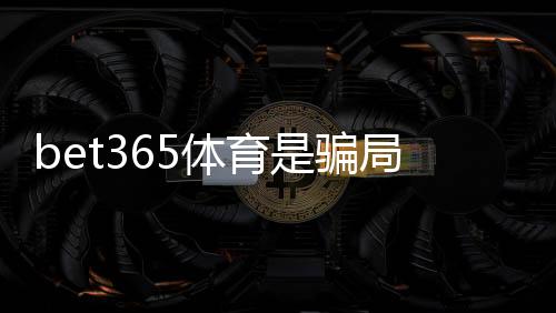 bet365体育是骗局吗?真相揭秘与安全性评估