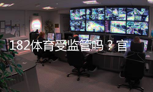 182体育受监管吗？官方监管情况、合法性与用户安全性全面解析